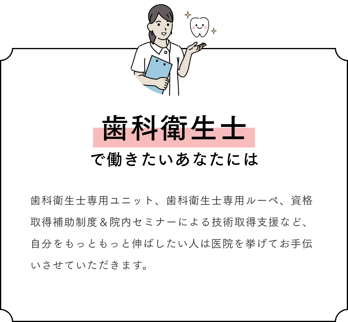 歯科衛生士で働きたいあなたには 歯科衛生士専用ユニット、歯科衛生士専用ルーペ、資格取得補助制度＆院内セミナーによる技術取得支援など、自分をもっともっと伸ばしたい人は医院を挙げてお手伝いさせていただきます。