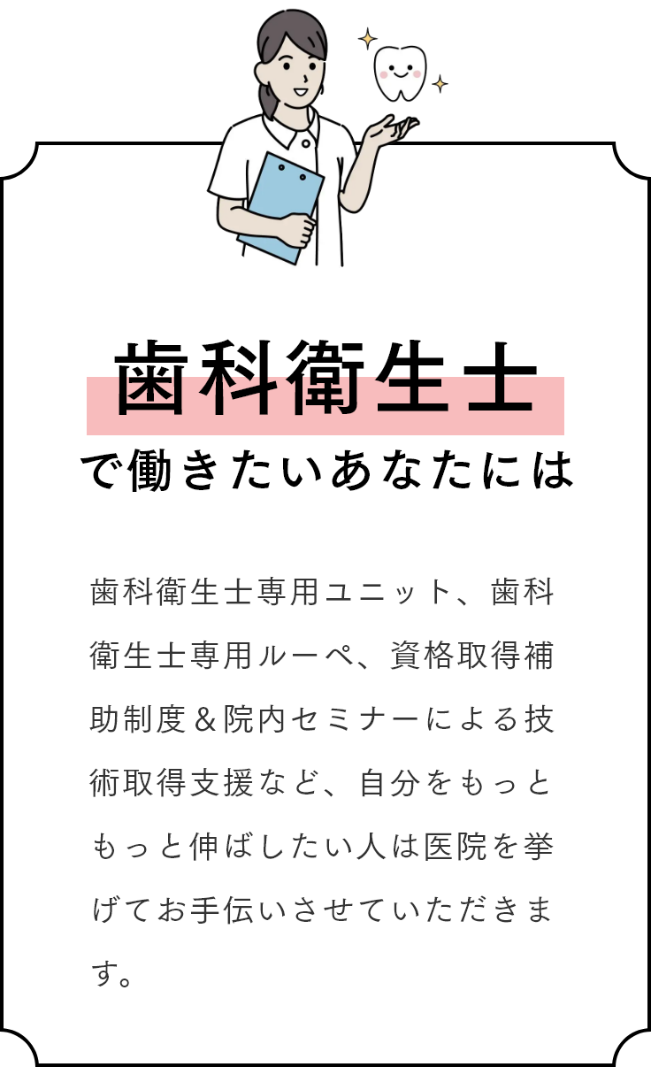 歯科衛生士で働きたいあなたには 歯科衛生士専用ユニット、歯科衛生士専用ルーペ、資格取得補助制度＆院内セミナーによる技術取得支援など、自分をもっともっと伸ばしたい人は医院を挙げてお手伝いさせていただきます。