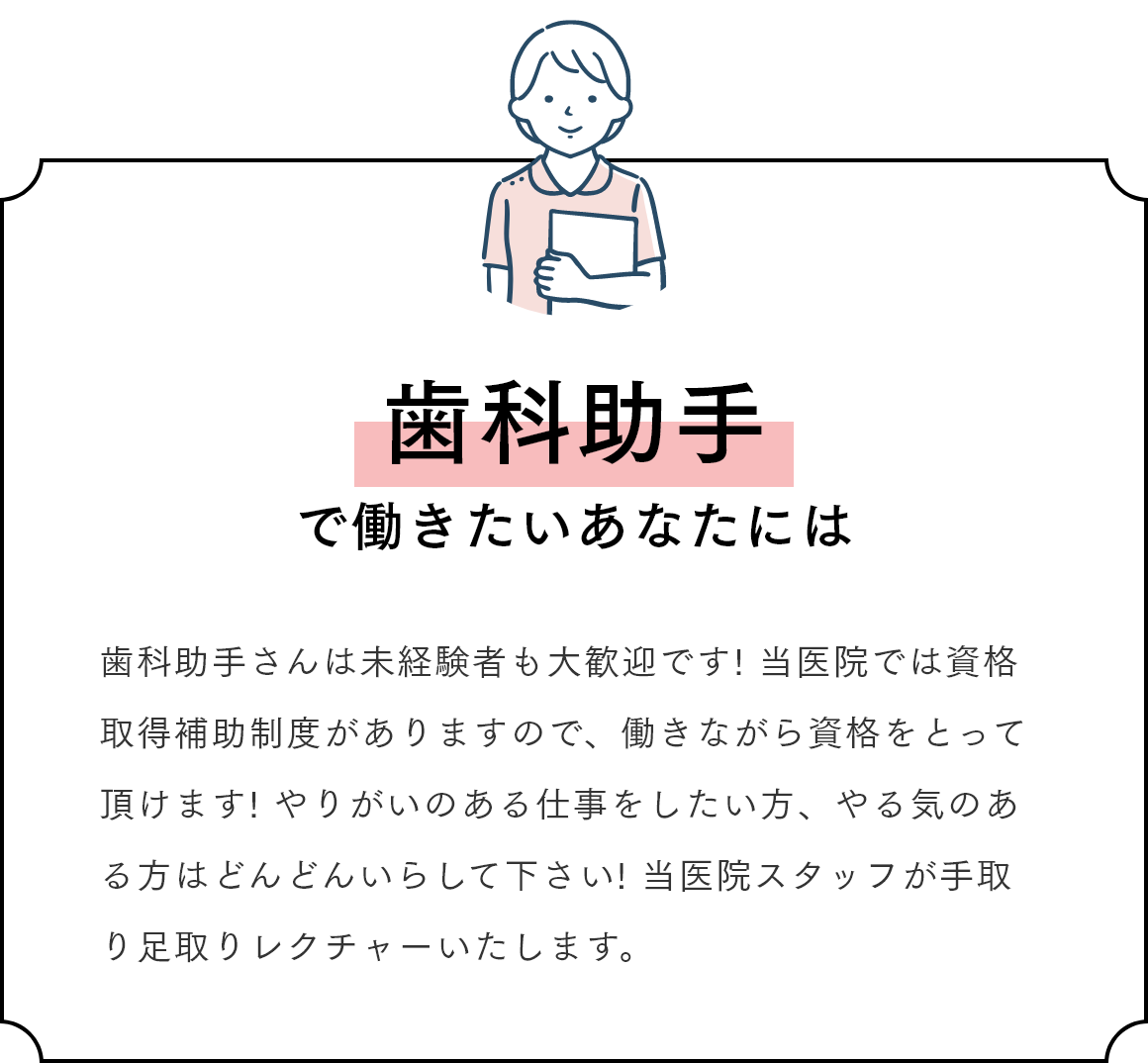 歯科助手で働きたいあなたには 歯科助手さんは未経験者も大歓迎です! 当医院では資格取得補助制度がありますので、働きながら資格をとって頂けます! やりがいのある仕事をしたい方、やる気のある方はどんどんいらして下さい! 当医院スタッフが手取り足取りレクチャーいたします。
