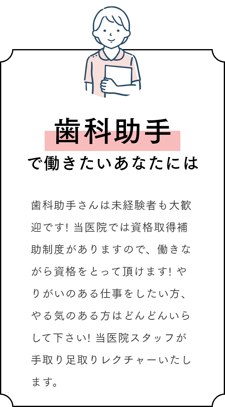 歯科助手で働きたいあなたには 歯科助手さんは未経験者も大歓迎です! 当医院では資格取得補助制度がありますので、働きながら資格をとって頂けます! やりがいのある仕事をしたい方、やる気のある方はどんどんいらして下さい! 当医院スタッフが手取り足取りレクチャーいたします。